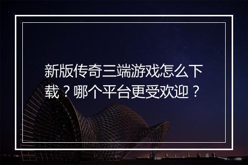 新版传奇三端游戏怎么下载？哪个平台更受欢迎？