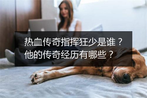 热血传奇指挥狂少是谁?他的传奇经历有哪些?