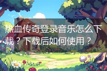 热血传奇登录音乐怎么下载？下载后如何使用？