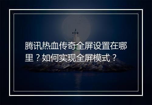 腾讯热血传奇全屏设置在哪里？如何实现全屏模式？