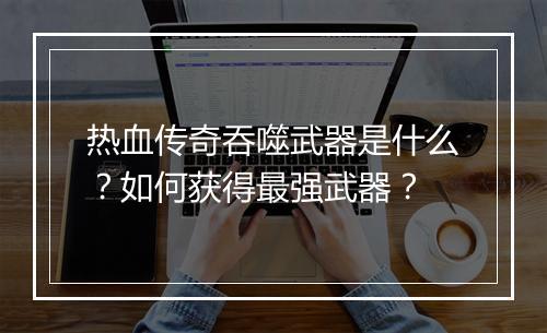 热血传奇吞噬武器是什么？如何获得最强武器？
