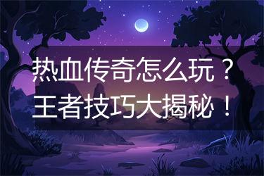 热血传奇怎么玩？王者技巧大揭秘！