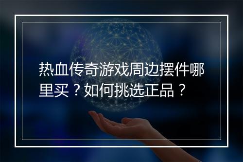 热血传奇游戏周边摆件哪里买？如何挑选正品？
