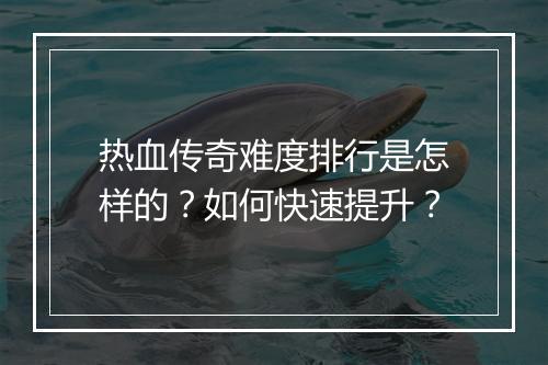 热血传奇难度排行是怎样的？如何快速提升？