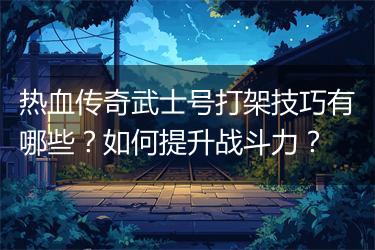 热血传奇武士号打架技巧有哪些？如何提升战斗力？