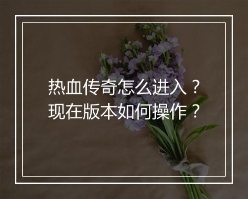 热血传奇怎么进入？现在版本如何操作？