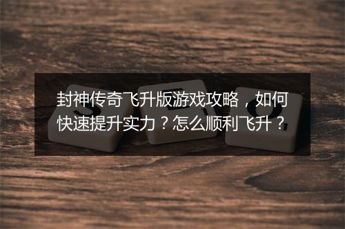 封神传奇飞升版游戏攻略，如何快速提升实力？怎么顺利飞升？