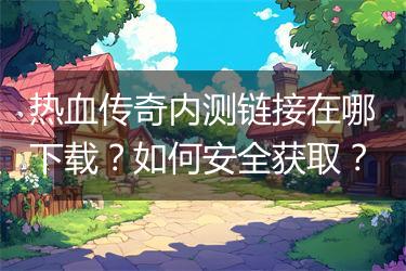 热血传奇内测链接在哪下载？如何安全获取？