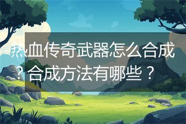 热血传奇武器怎么合成？合成方法有哪些？