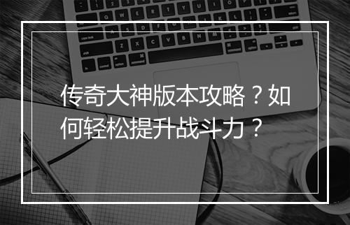 传奇大神版本攻略？如何轻松提升战斗力？