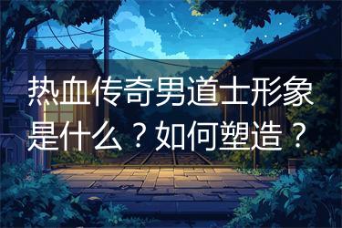 热血传奇男道士形象是什么？如何塑造？