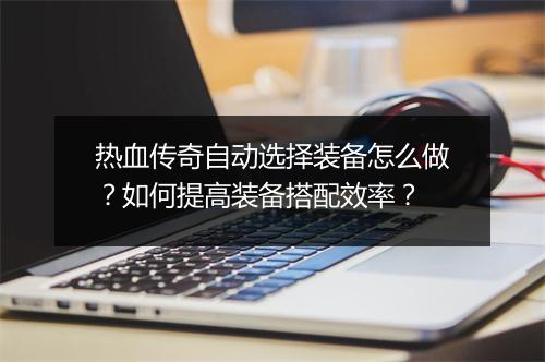 热血传奇自动选择装备怎么做？如何提高装备搭配效率？