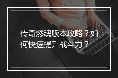 传奇燃魂版本攻略？如何快速提升战斗力？