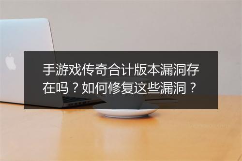 手游戏传奇合计版本漏洞存在吗？如何修复这些漏洞？