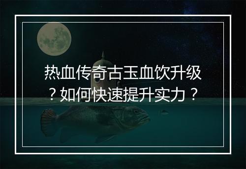 热血传奇古玉血饮升级？如何快速提升实力？