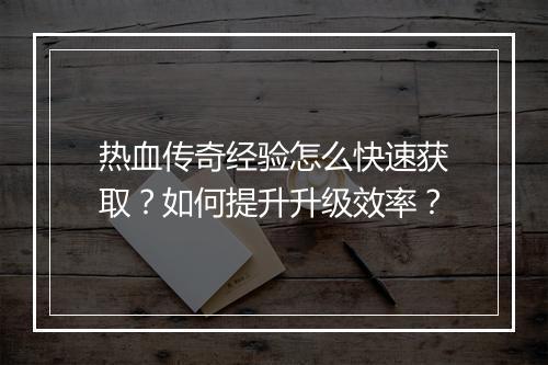 热血传奇经验怎么快速获取？如何提升升级效率？