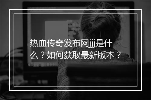 热血传奇发布网jjj是什么？如何获取最新版本？