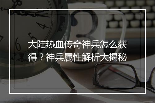 大陆热血传奇神兵怎么获得？神兵属性解析大揭秘