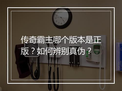 传奇霸主哪个版本是正版？如何辨别真伪？