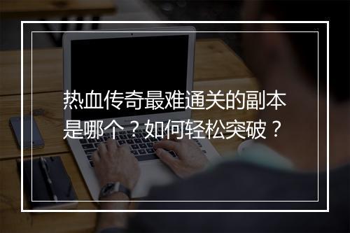 热血传奇最难通关的副本是哪个？如何轻松突破？