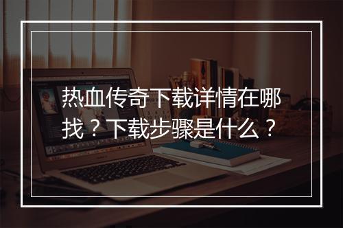 热血传奇下载详情在哪找？下载步骤是什么？