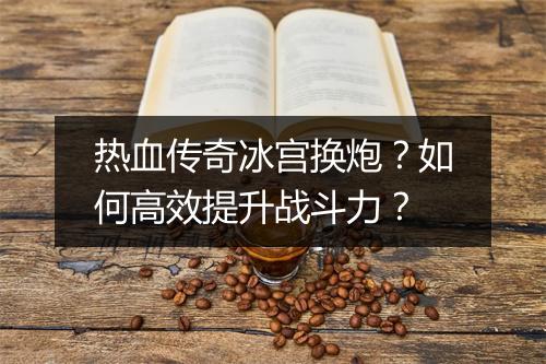 热血传奇冰宫换炮？如何高效提升战斗力？