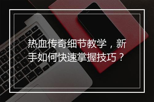 热血传奇细节教学，新手如何快速掌握技巧？