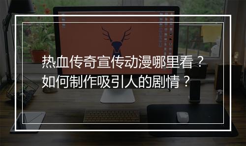热血传奇宣传动漫哪里看？如何制作吸引人的剧情？