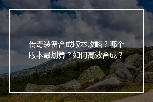 传奇装备合成版本攻略？哪个版本最划算？如何高效合成？