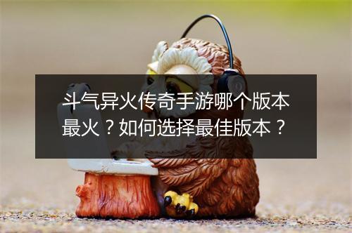 斗气异火传奇手游哪个版本最火？如何选择最佳版本？