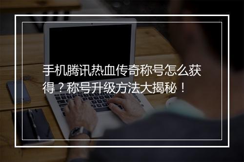 手机腾讯热血传奇称号怎么获得？称号升级方法大揭秘！
