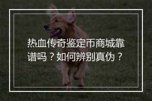 热血传奇鉴定币商城靠谱吗？如何辨别真伪？