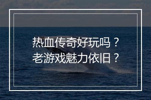 热血传奇好玩吗？老游戏魅力依旧？