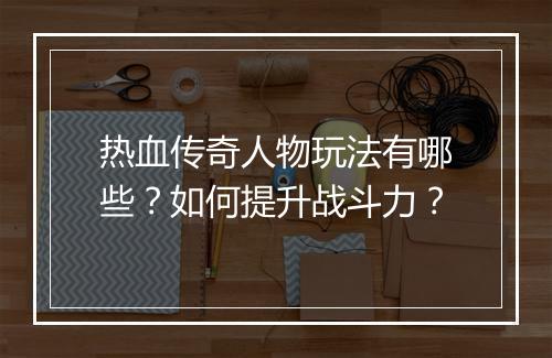 热血传奇人物玩法有哪些？如何提升战斗力？