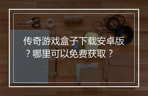 传奇游戏盒子下载安卓版？哪里可以免费获取？