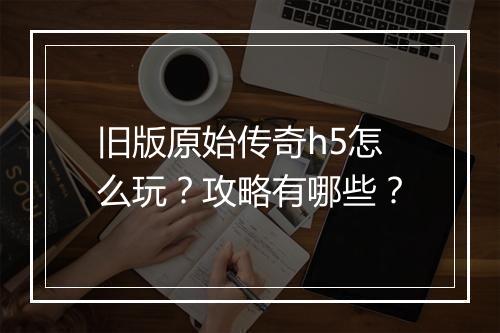 旧版原始传奇h5怎么玩？攻略有哪些？