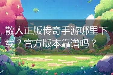 散人正版传奇手游哪里下载？官方版本靠谱吗？