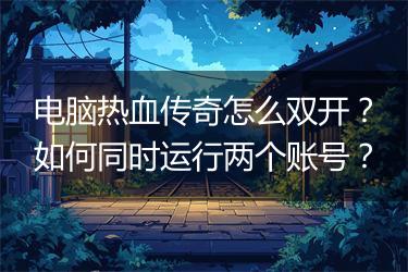 电脑热血传奇怎么双开？如何同时运行两个账号？
