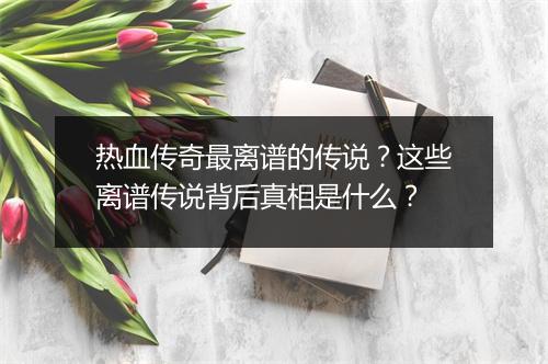 热血传奇最离谱的传说？这些离谱传说背后真相是什么？