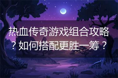热血传奇游戏组合攻略？如何搭配更胜一筹？