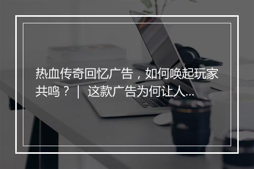 热血传奇回忆广告，如何唤起玩家共鸣？｜ 这款广告为何让人泪目？