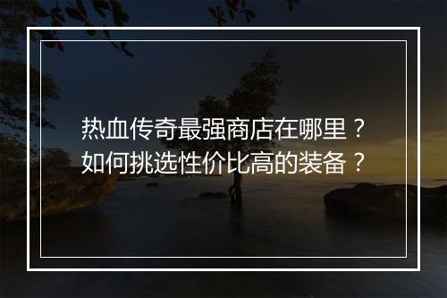 热血传奇最强商店在哪里？如何挑选性价比高的装备？