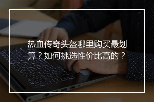 热血传奇头盔哪里购买最划算？如何挑选性价比高的？