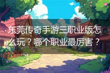 东莞传奇手游三职业版怎么玩？哪个职业最厉害？