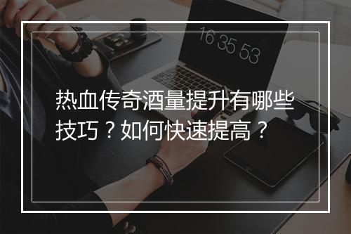 热血传奇酒量提升有哪些技巧？如何快速提高？