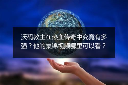 沃码教主在热血传奇中究竟有多强？他的集锦视频哪里可以看？