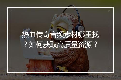 热血传奇音频素材哪里找？如何获取高质量资源？