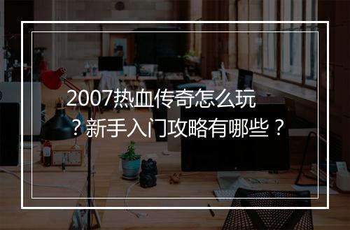 2007热血传奇怎么玩？新手入门攻略有哪些？