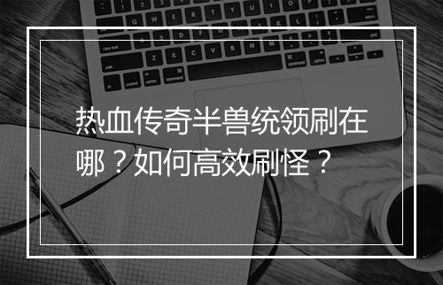 热血传奇半兽统领刷在哪？如何高效刷怪？