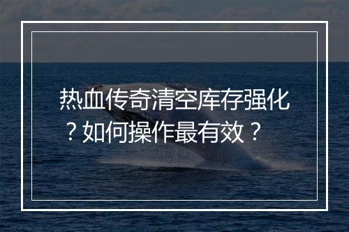 热血传奇清空库存强化?如何操作最有效?
